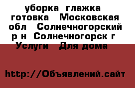 уборка, глажка, готовка - Московская обл., Солнечногорский р-н, Солнечногорск г. Услуги » Для дома   